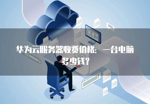 华为云服务器收费价格:一台电脑多少钱?