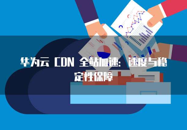 华为云 CDN 全站加速:速度与稳定性保障