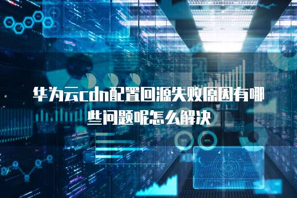华为云cdn配置回源失败原因有哪些问题呢怎么解决