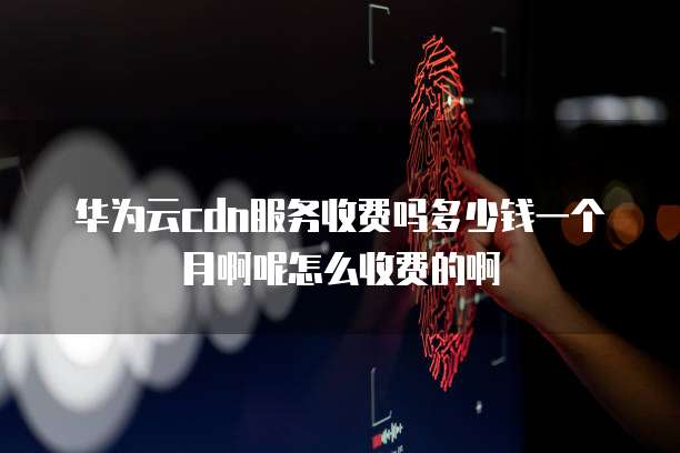 华为云cdn服务收费吗多少钱一个月啊呢怎么收费的啊