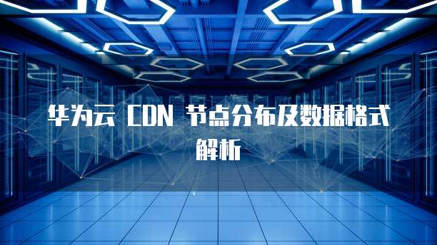 华为云 CDN 节点分布及数据格式解析
