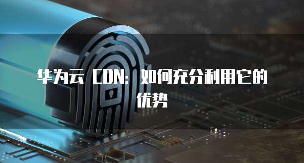 华为云 CDN:如何充分利用它的优势