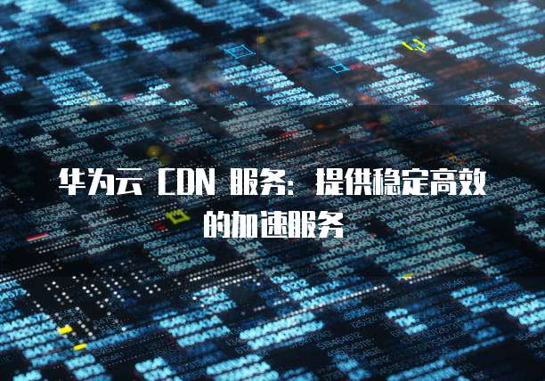 华为云 CDN 服务:提供稳定高效的加速服务