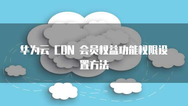 华为云 CDN 会员权益功能权限设置方法