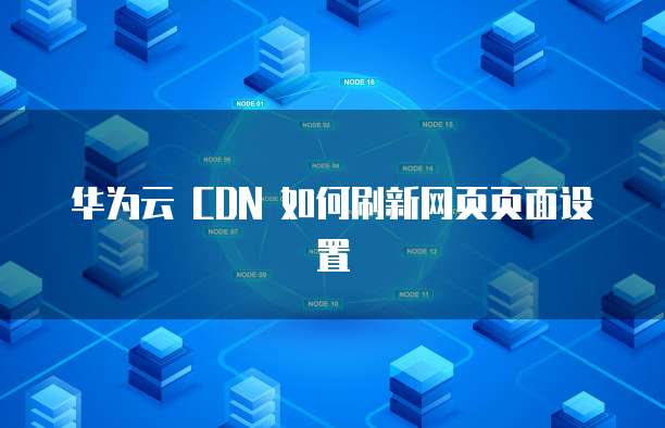 华为云 CDN 如何刷新网页页面设置