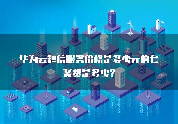 华为云短信服务价格是多少元的套餐费是多少?