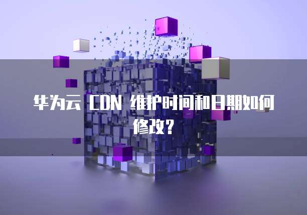 华为云 CDN 维护时间和日期如何修改?