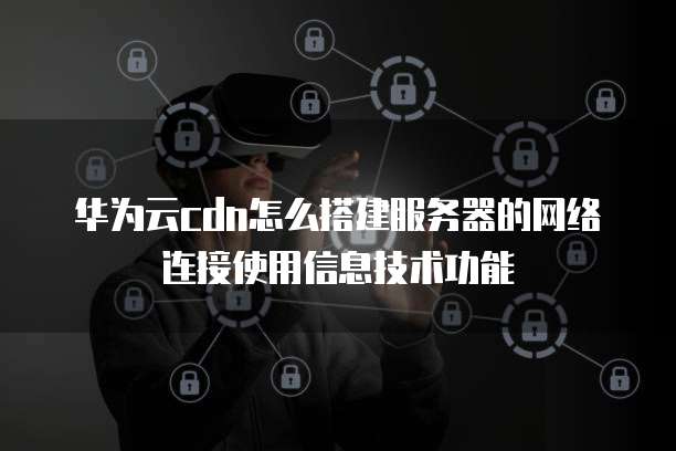 华为云cdn怎么搭建服务器的网络连接使用信息技术功能