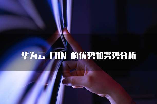 华为云 CDN 的优势和劣势分析