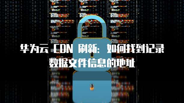 华为云 CDN 刷新：如何找到记录数据文件信息的地址