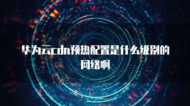 华为云cdn预热配置是什么级别的网络啊