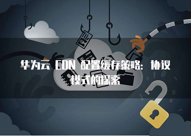 华为云 CDN 配置缓存策略：协议模式的探索