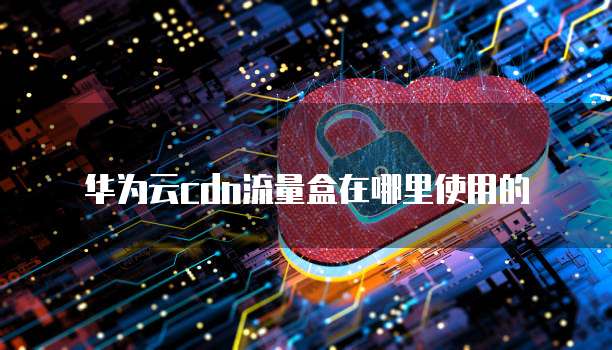 华为云cdn流量盒在哪里使用的