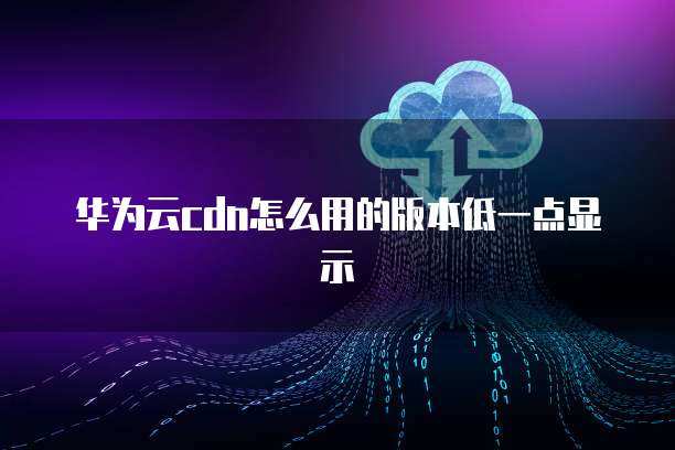 华为云cdn怎么用的版本低一点显示
