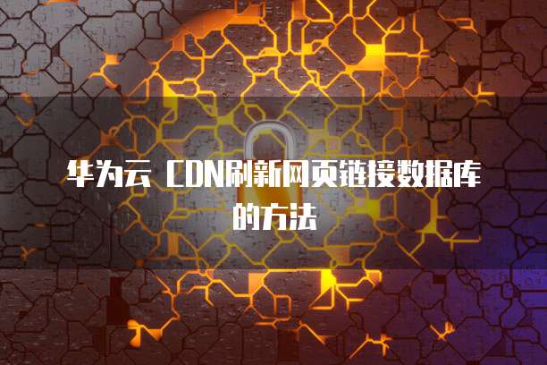 华为云 CDN刷新网页链接数据库的方法