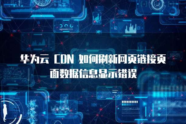 华为云 CDN 如何刷新网页链接页面数据信息显示错误
