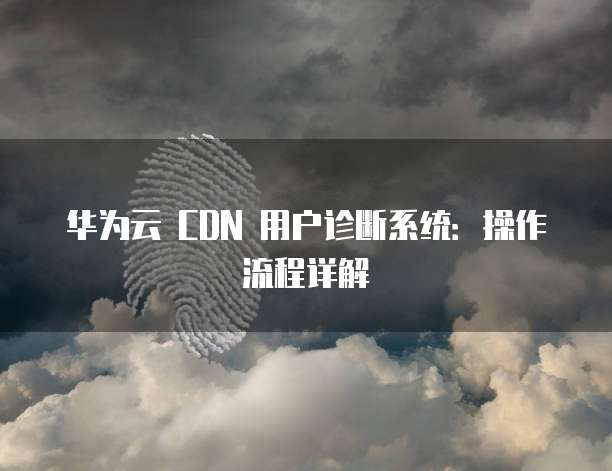 华为云 CDN 用户诊断系统:操作流程详解