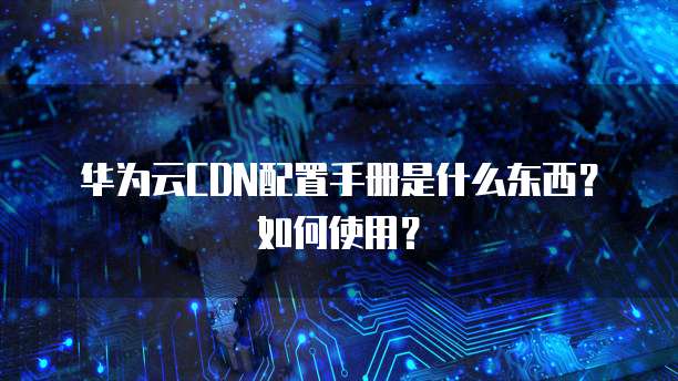 华为云CDN配置手册是什么东西?如何使用?