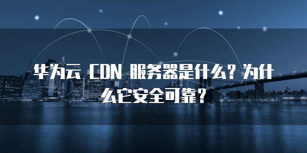华为云 CDN 服务器是什么?为什么它安全可靠?