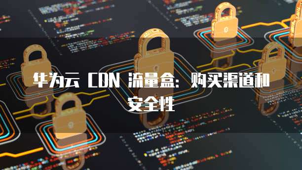 华为云 CDN 流量盒：购买渠道和安全性