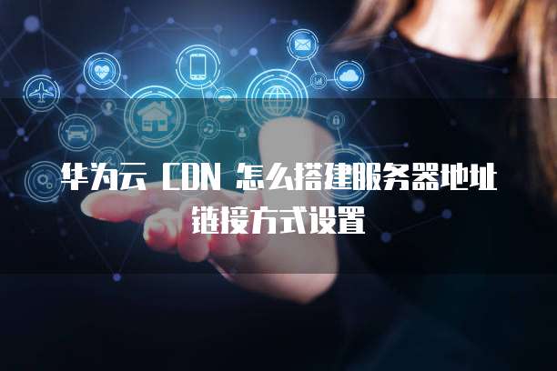 华为云 CDN 怎么搭建服务器地址链接方式设置