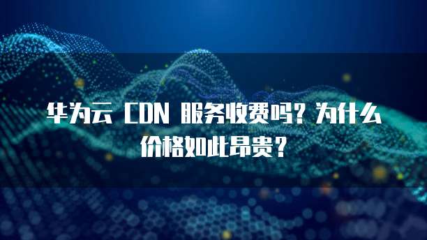 华为云 CDN 服务收费吗?为什么价格如此昂贵?