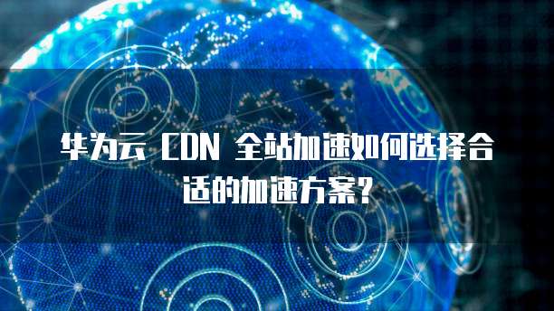 华为云 CDN 全站加速如何选择合适的加速方案?