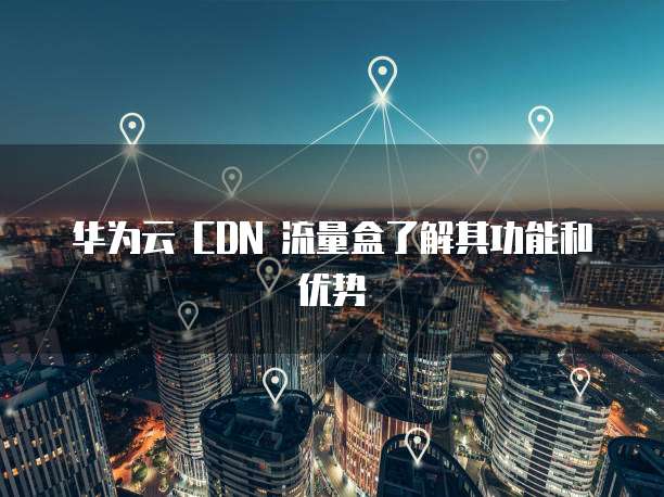 华为云 CDN 流量盒了解其功能和优势