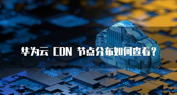 华为云 CDN 节点分布如何查看?