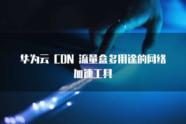 华为云 CDN 流量盒多用途的网络加速工具