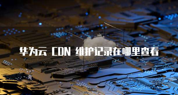 华为云 CDN 维护记录在哪里查看