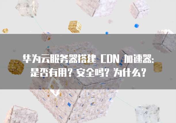 华为云服务器搭建 CDN 加速器:是否有用?安全吗?为什么?