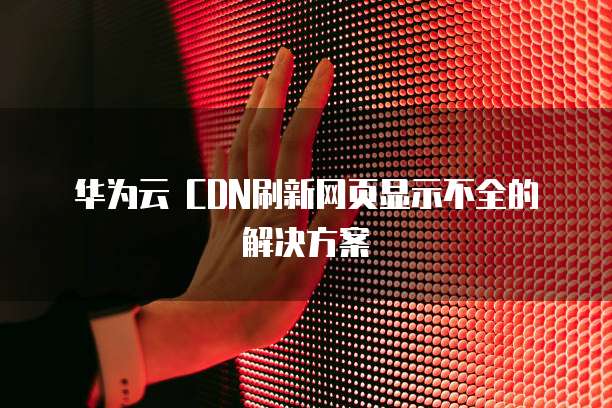 华为云 CDN刷新网页显示不全的解决方案