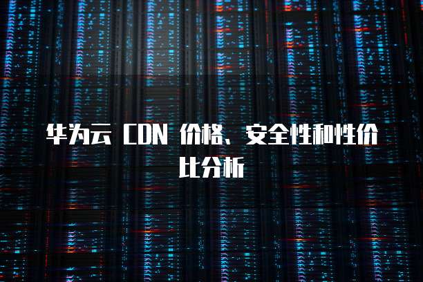 华为云 CDN 价格、安全性和性价比分析