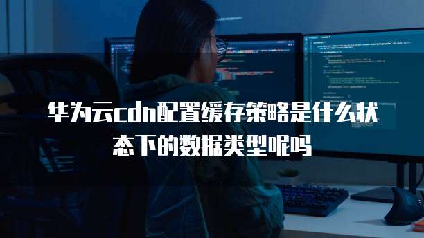 华为云cdn配置缓存策略是什么状态下的数据类型呢吗
