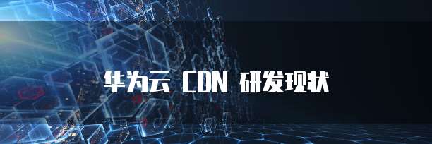 华为云 CDN 研发现状