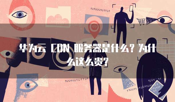 华为云 CDN 服务器是什么?为什么这么贵?