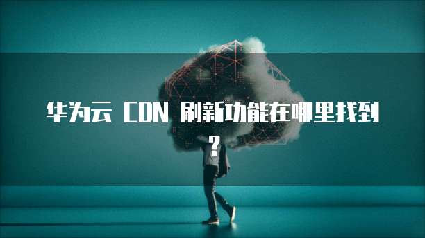 华为云 CDN 刷新功能在哪里找到?