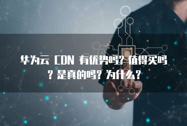 华为云 CDN 有优势吗?值得买吗?是真的吗?为什么?