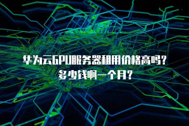 华为云GPU服务器租用价格高吗?多少钱啊一个月?