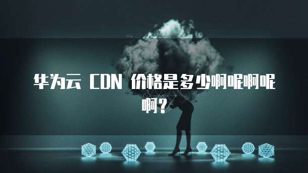 华为云 CDN 价格是多少啊呢啊呢啊？