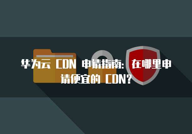 华为云 CDN 申请指南:在哪里申请便宜的 CDN?