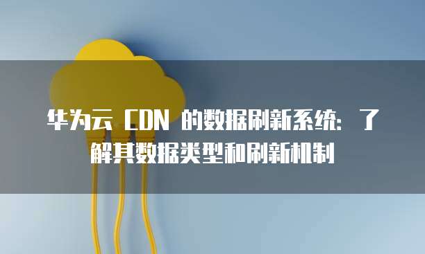 华为云 CDN 的数据刷新系统:了解其数据类型和刷新机制