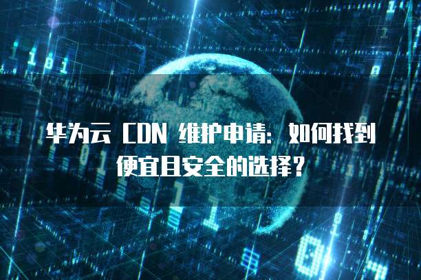 华为云 CDN 维护申请:如何找到便宜且安全的选择?