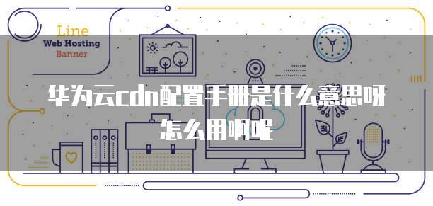 华为云cdn配置手册是什么意思呀怎么用啊呢