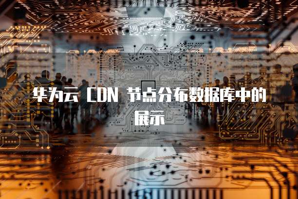 华为云 CDN 节点分布数据库中的展示