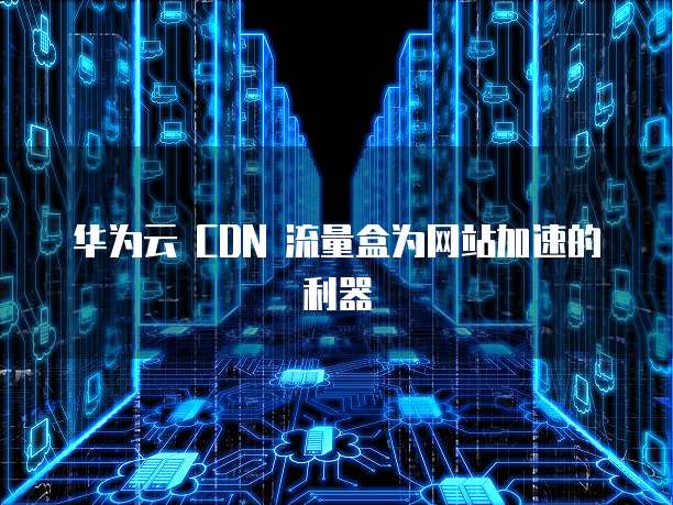华为云 CDN 流量盒为网站加速的利器