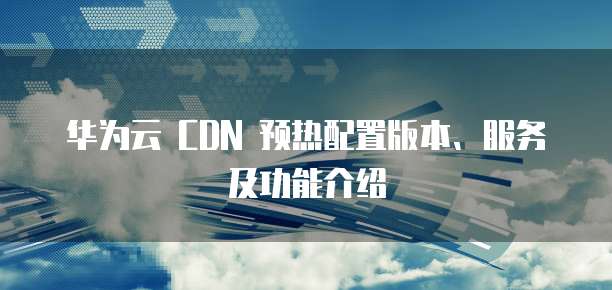 华为云 CDN 预热配置版本、服务及功能介绍