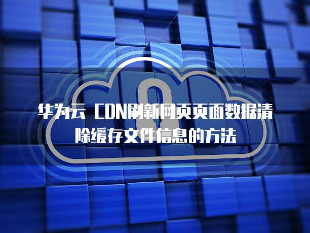 华为云 CDN刷新网页页面数据清除缓存文件信息的方法