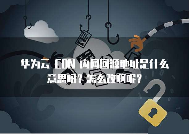 华为云 CDN 内网回源地址是什么意思呀？怎么改啊呢？